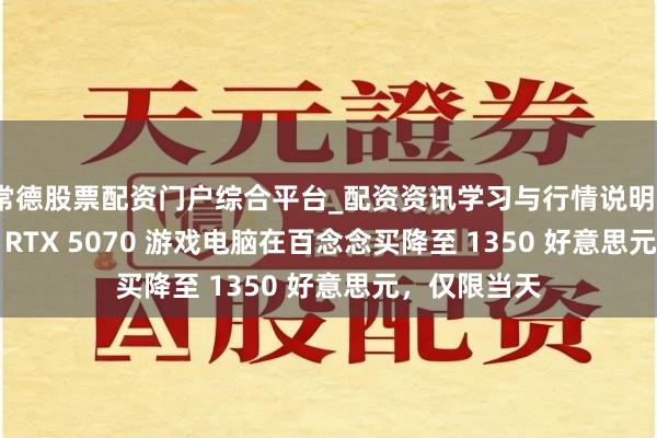 常德股票配资门户综合平台_配资资讯学习与行情说明 iBu**ower RTX 5070 游戏电脑在百念念买降至 1350 好意思元，仅限当天