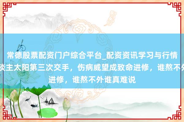 常德股票配资门户综合平台_配资资讯学习与行情说明 湖东谈主太阳第三次交手,伤病威望成致命进修,谁熬不外谁真难说