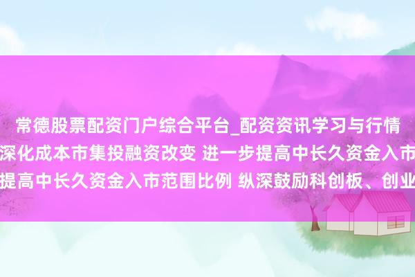 常德股票配资门户综合平台_配资资讯学习与行情说明 证监会：五方面深化成本市集投融资改变 进一步提高中长久资金入市范围比例 纵深鼓励科创板、创业板改变