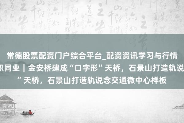 常德股票配资门户综合平台_配资资讯学习与行情说明 为民齐心 履职同业｜金安桥建成“口字形”天桥，石景山打造轨说念交通微中心样板