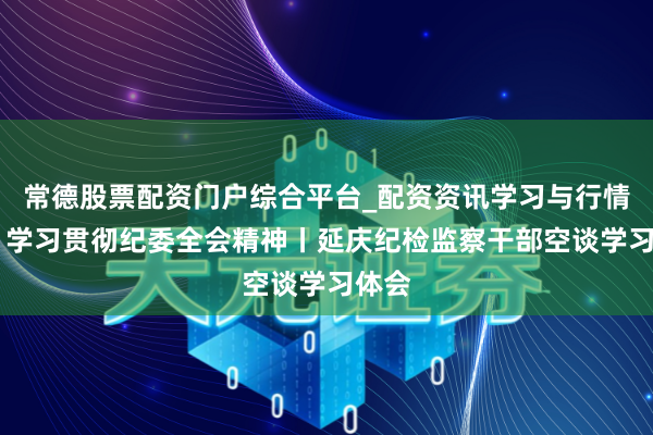 常德股票配资门户综合平台_配资资讯学习与行情说明 学习贯彻纪委全会精神丨延庆纪检监察干部空谈学习体会