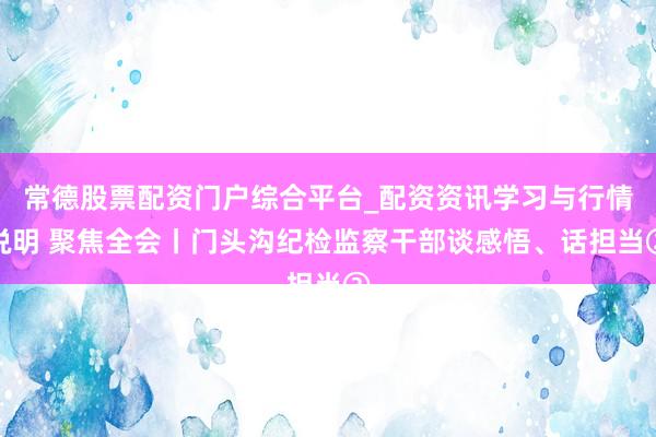 常德股票配资门户综合平台_配资资讯学习与行情说明 聚焦全会丨门头沟纪检监察干部谈感悟、话担当②