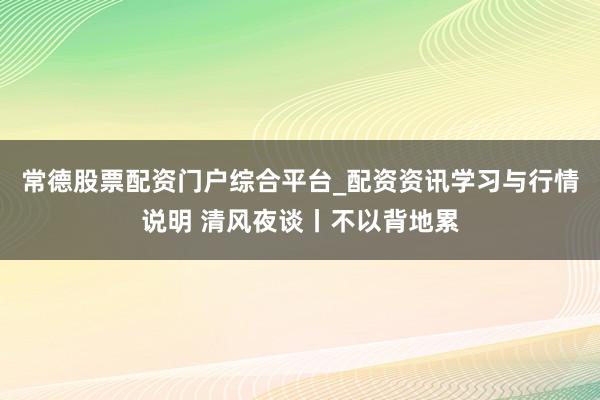 常德股票配资门户综合平台_配资资讯学习与行情说明 清风夜谈丨不以背地累