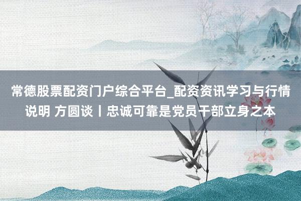 常德股票配资门户综合平台_配资资讯学习与行情说明 方圆谈丨忠诚可靠是党员干部立身之本