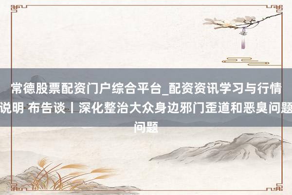常德股票配资门户综合平台_配资资讯学习与行情说明 布告谈丨深化整治大众身边邪门歪道和恶臭问题