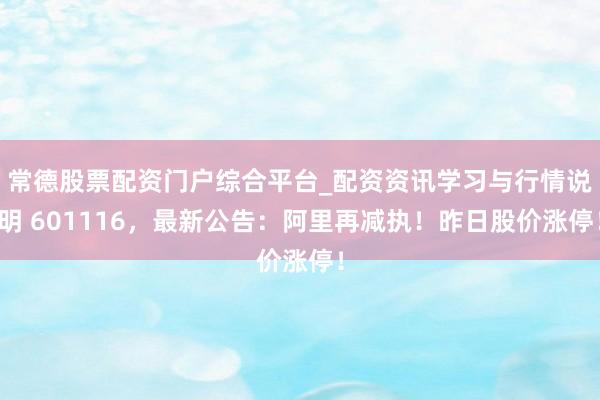 常德股票配资门户综合平台_配资资讯学习与行情说明 601116，最新公告：阿里再减执！昨日股价涨停！