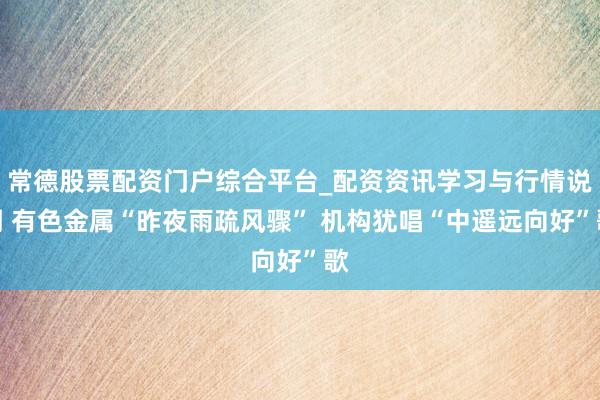常德股票配资门户综合平台_配资资讯学习与行情说明 有色金属“昨夜雨疏风骤” 机构犹唱“中遥远向好”歌