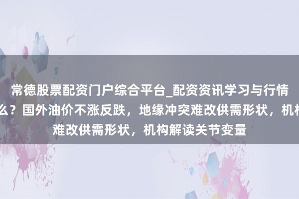 常德股票配资门户综合平台_配资资讯学习与行情说明 发生了什么？国外油价不涨反跌，地缘冲突难改供需形状，机构解读关节变量