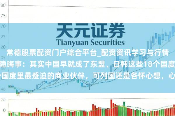 常德股票配资门户综合平台_配资资讯学习与行情说明 亚洲当今犯了个隐晦事：其实中国早就成了东盟、日韩这些18个国度里最蹙迫的商业伙伴，可列国还是各怀心想，心里打着我方的小算盘