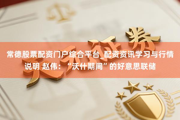 常德股票配资门户综合平台_配资资讯学习与行情说明 赵伟：“沃什期间”的好意思联储