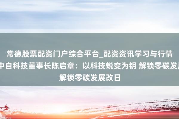 常德股票配资门户综合平台_配资资讯学习与行情说明 中自科技董事长陈启章：以科技蜕变为钥 解锁零碳发展改日