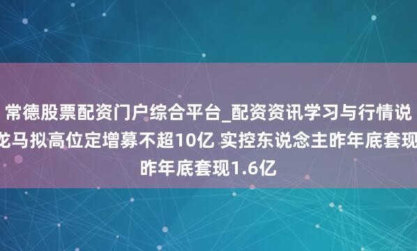 常德股票配资门户综合平台_配资资讯学习与行情说明 福龙马拟高位定增募不超10亿 实控东说念主昨年底套现1.6亿