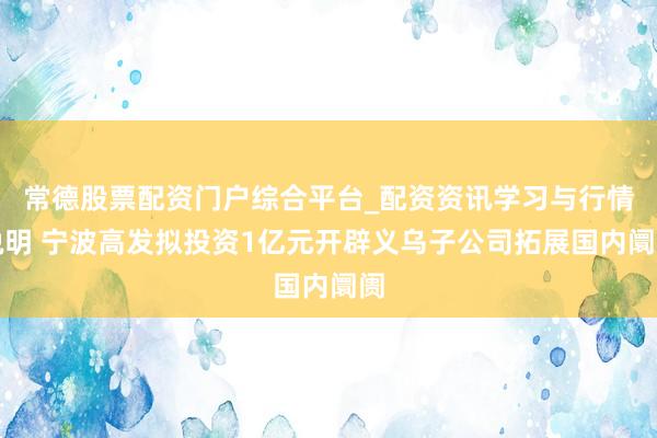 常德股票配资门户综合平台_配资资讯学习与行情说明 宁波高发拟投资1亿元开辟义乌子公司拓展国内阛阓