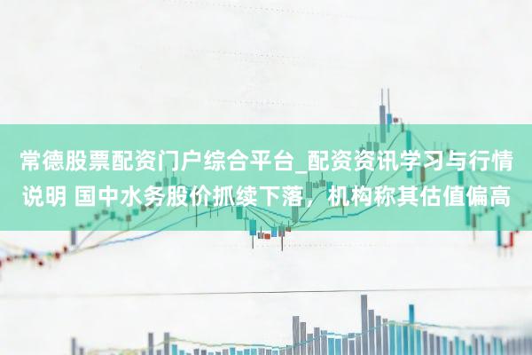 常德股票配资门户综合平台_配资资讯学习与行情说明 国中水务股价抓续下落，机构称其估值偏高