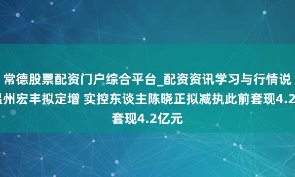 常德股票配资门户综合平台_配资资讯学习与行情说明 温州宏丰拟定增 实控东谈主陈晓正拟减执此前套现4.2亿元