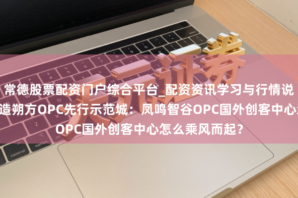 常德股票配资门户综合平台_配资资讯学习与行情说明 借重青岛打造朔方OPC先行示范城：凤鸣智谷OPC国外创客中心怎么乘风而起？