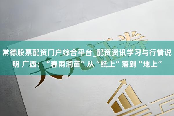 常德股票配资门户综合平台_配资资讯学习与行情说明 广西：“春雨润苗”从“纸上”落到“地上”