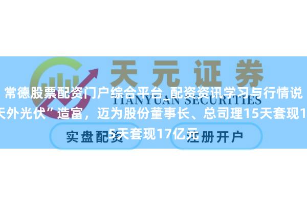 常德股票配资门户综合平台_配资资讯学习与行情说明 “天外光伏”造富，迈为股份董事长、总司理15天套现17亿元