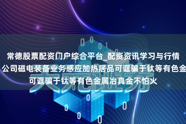 常德股票配资门户综合平台_配资资讯学习与行情说明 中科电气：公司磁电装备业务感应加热居品可诓骗于钛等有色金属冶真金不怕火
