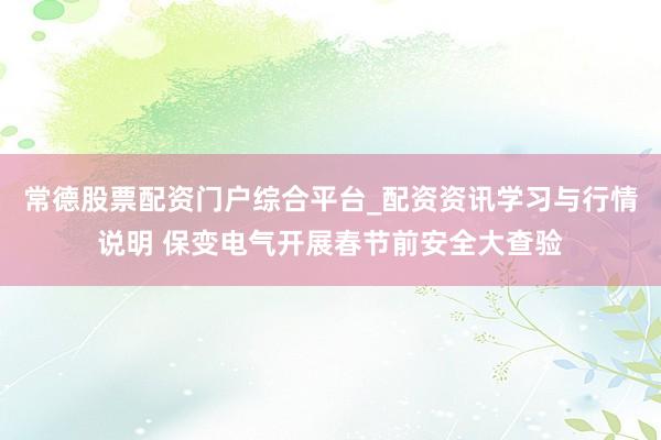 常德股票配资门户综合平台_配资资讯学习与行情说明 保变电气开展春节前安全大查验