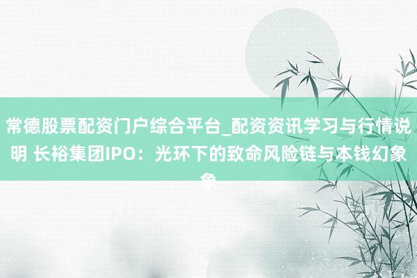 常德股票配资门户综合平台_配资资讯学习与行情说明 长裕集团IPO：光环下的致命风险链与本钱幻象