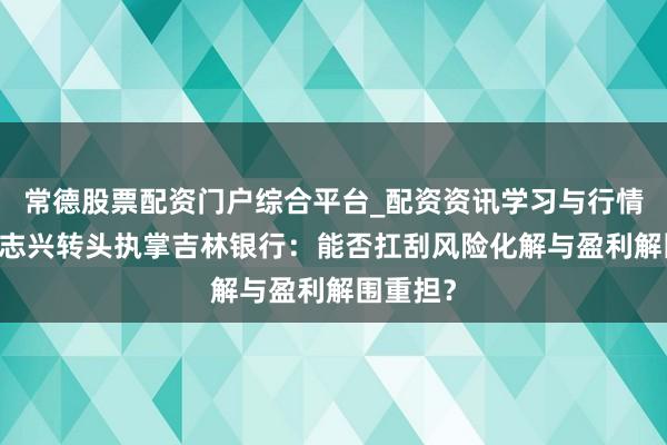 常德股票配资门户综合平台_配资资讯学习与行情说明 陈志兴转头执掌吉林银行：能否扛刮风险化解与盈利解围重担？