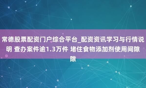 常德股票配资门户综合平台_配资资讯学习与行情说明 查办案件逾1.3万件 堵住食物添加剂使用间隙