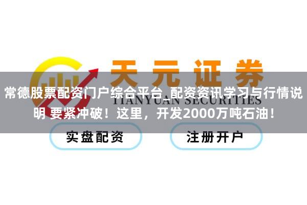常德股票配资门户综合平台_配资资讯学习与行情说明 要紧冲破！这里，开发2000万吨石油！