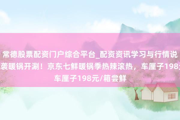 常德股票配资门户综合平台_配资资讯学习与行情说明 降温来袭暖锅开涮！京东七鲜暖锅季热辣滚热，车厘子198元/箱尝鲜