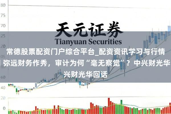 常德股票配资门户综合平台_配资资讯学习与行情说明 弥远财务作秀，审计为何“毫无察觉”？中兴财光华回话