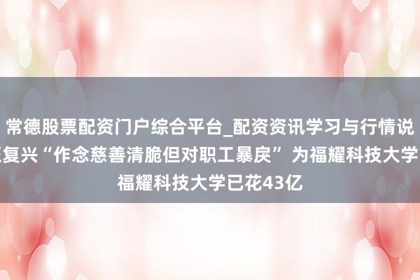 常德股票配资门户综合平台_配资资讯学习与行情说明 曹德旺复兴“作念慈善清脆但对职工暴戾” 为福耀科技大学已花43亿