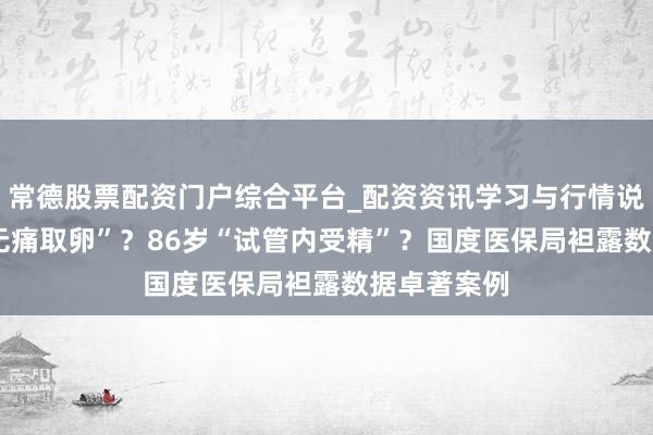常德股票配资门户综合平台_配资资讯学习与行情说明 73岁“无痛取卵”？86岁“试管内受精”？国度医保局袒露数据卓著案例