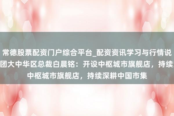 常德股票配资门户综合平台_配资资讯学习与行情说明 Inditex集团大中华区总裁白晨铭：开设中枢城市旗舰店，持续深耕中国市集