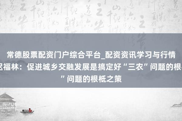 常德股票配资门户综合平台_配资资讯学习与行情说明 迟福林：促进城乡交融发展是搞定好“三农”问题的根柢之策