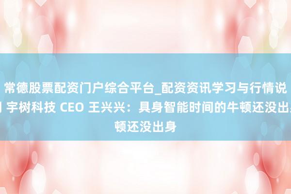 常德股票配资门户综合平台_配资资讯学习与行情说明 宇树科技 CEO 王兴兴：具身智能时间的牛顿还没出身