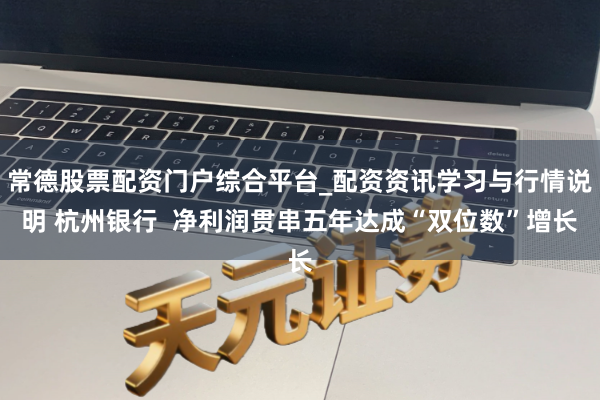 常德股票配资门户综合平台_配资资讯学习与行情说明 杭州银行 净利润贯串五年达成“双位数”增长