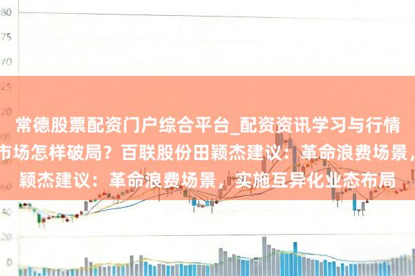 常德股票配资门户综合平台_配资资讯学习与行情说明 两会对话｜浪费市场怎样破局？百联股份田颖杰建议：革命浪费场景，实施互异化业态布局