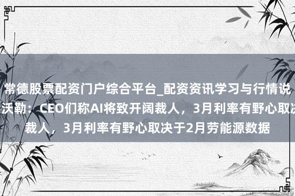 常德股票配资门户综合平台_配资资讯学习与行情说明 好意思联储理事沃勒：CEO们称AI将致开阔裁人，3月利率有野心取决于2月劳能源数据