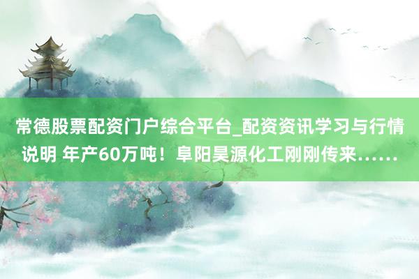 常德股票配资门户综合平台_配资资讯学习与行情说明 年产60万吨！阜阳昊源化工刚刚传来……