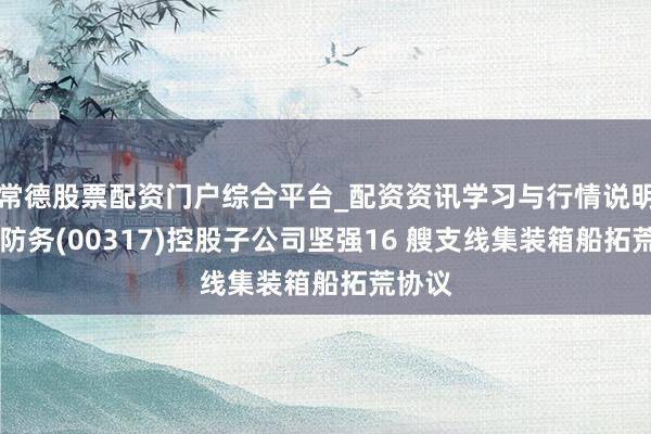 常德股票配资门户综合平台_配资资讯学习与行情说明 中船防务(00317)控股子公司坚强16 艘支线集装箱船拓荒协议