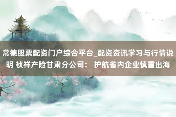 常德股票配资门户综合平台_配资资讯学习与行情说明 祯祥产险甘肃分公司： 护航省内企业慎重出海