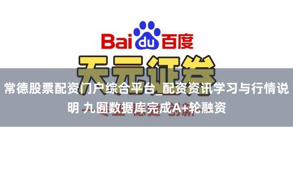 常德股票配资门户综合平台_配资资讯学习与行情说明 九囿数据库完成A+轮融资