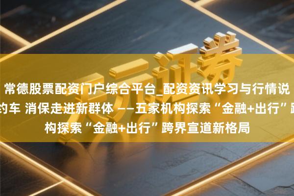 常德股票配资门户综合平台_配资资讯学习与行情说明 金融搭上网约车 消保走进新群体 ——五家机构探索“金融+出行”跨界宣道新格局