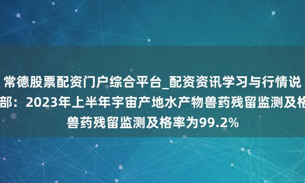 常德股票配资门户综合平台_配资资讯学习与行情说明 农业农村部：2023年上半年宇宙产地水产物兽药残留监测及格率为99.2%