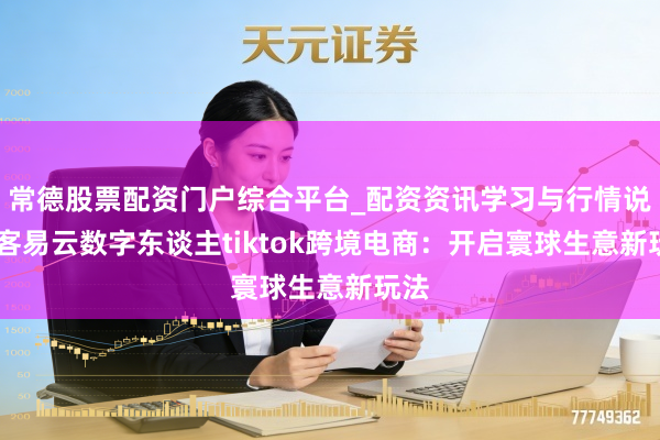 常德股票配资门户综合平台_配资资讯学习与行情说明 客易云数字东谈主tiktok跨境电商：开启寰球生意新玩法