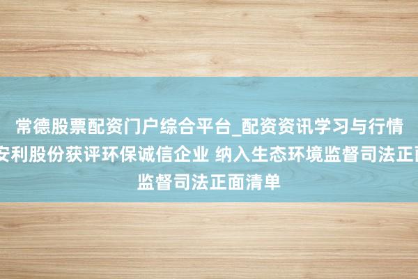 常德股票配资门户综合平台_配资资讯学习与行情说明 安利股份获评环保诚信企业 纳入生态环境监督司法正面清单