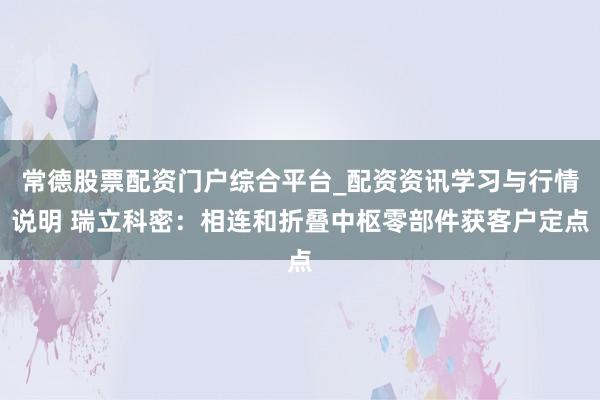 常德股票配资门户综合平台_配资资讯学习与行情说明 瑞立科密:相连和折叠中枢零部件获客户定点