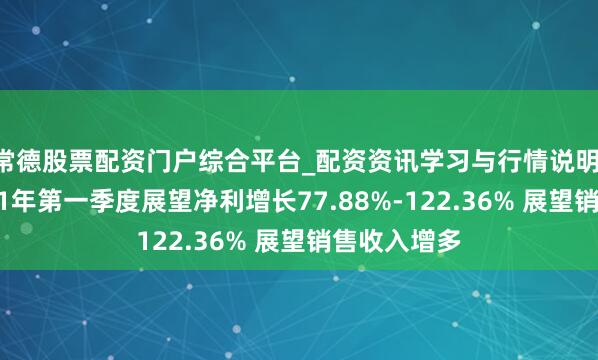 常德股票配资门户综合平台_配资资讯学习与行情说明 新易盛2021年第一季度展望净利增长77.88%-122.36% 展望销售收入增多