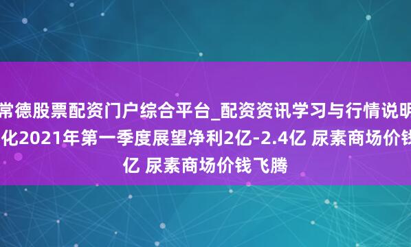 常德股票配资门户综合平台_配资资讯学习与行情说明 ST宜化2021年第一季度展望净利2亿-2.4亿 尿素商场价钱飞腾