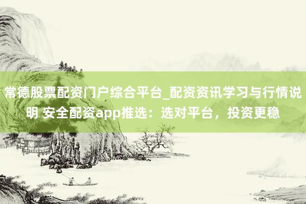 常德股票配资门户综合平台_配资资讯学习与行情说明 安全配资app推选：选对平台，投资更稳